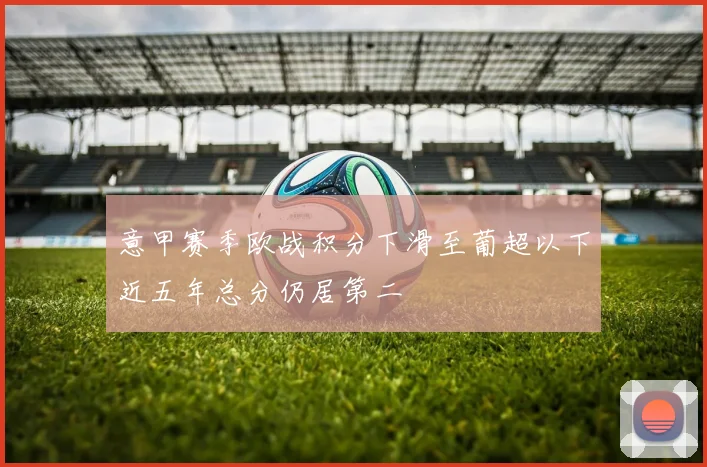 意甲赛季欧战积分下滑至葡超以下近五年总分仍居第二