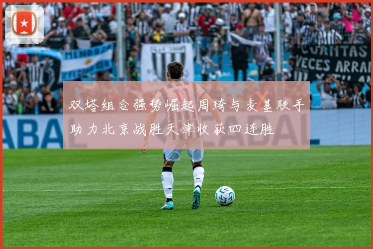 双塔组合强势崛起周琦与麦基联手助力北京战胜天津收获四连胜