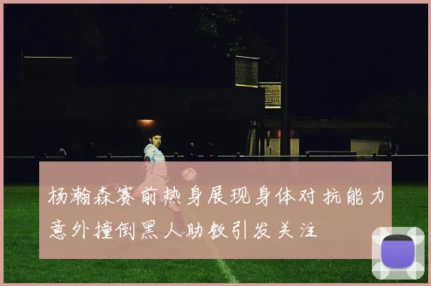 杨瀚森赛前热身展现身体对抗能力意外撞倒黑人助教引发关注