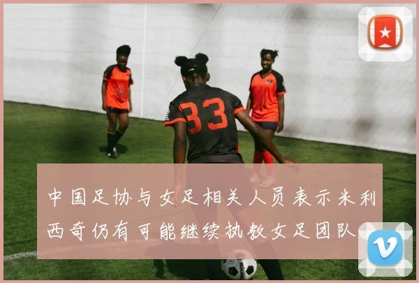中国足协与女足相关人员表示米利西奇仍有可能继续执教女足团队