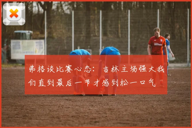 弗格谈比赛心态：吉林主场强大我们直到最后一节才感到松一口气