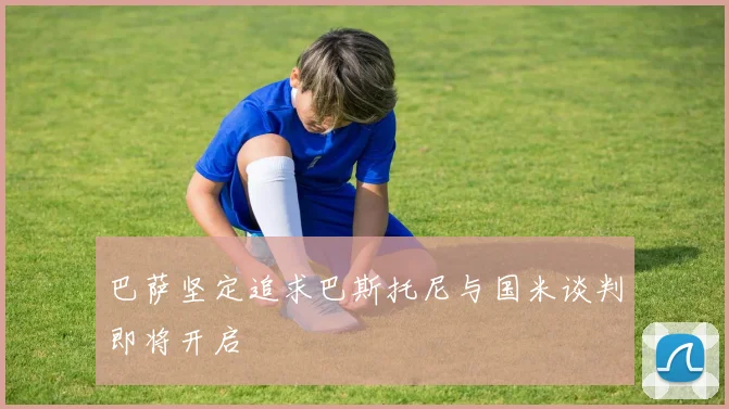 巴萨坚定追求巴斯托尼与国米谈判即将开启