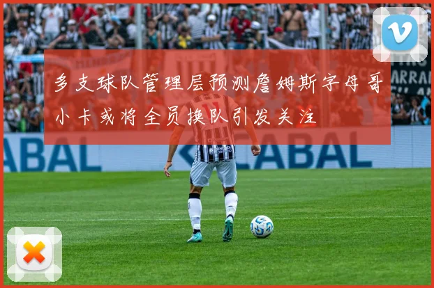 多支球队管理层预测詹姆斯字母哥小卡或将全员换队引发关注