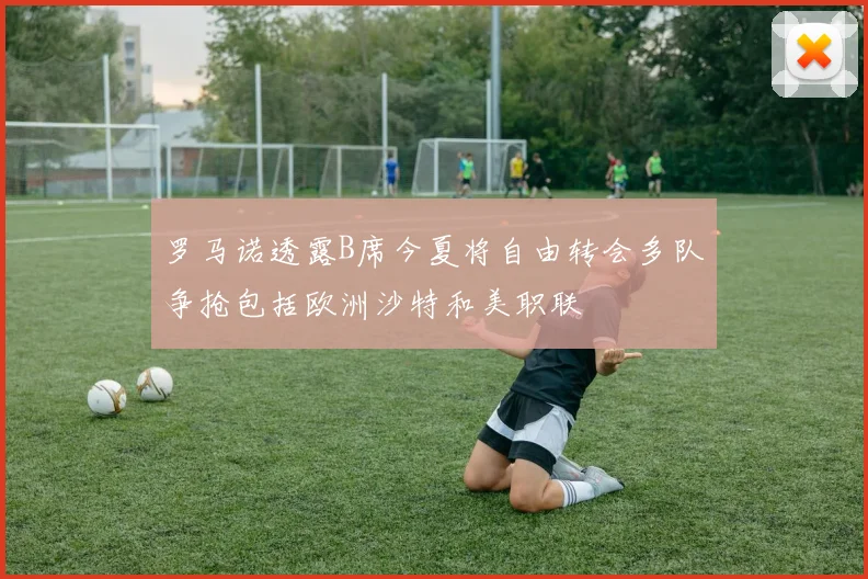 罗马诺透露B席今夏将自由转会多队争抢包括欧洲沙特和美职联